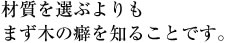 材質を選ぶよりもまず木の癖を知ることです。