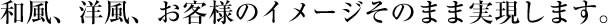 和風、洋風、お客様のイメージそのまま実現します。