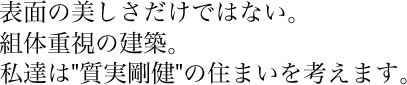 表面の美しさだけではない。組体重視の建築。私達は"質実剛健"の住まいを考えます