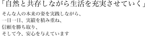 「自然と共存しながら生活を充実させていく」そんな人の本来の姿を実践しながら、一日一日、実績を積み重ね、信頼を勝ち取り、そして今、安心を与えています